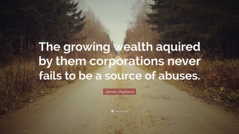 James Madison Quote: “The growing wealth aquired by them corporations never fails to be a source of abuses.”