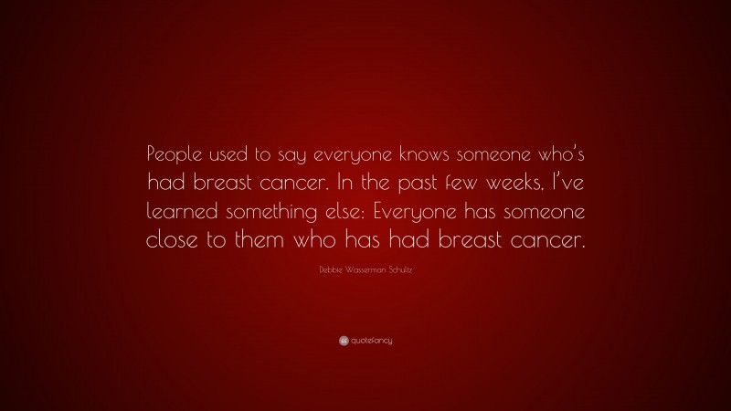 Debbie Wasserman Schultz Quote: “People used to say everyone knows someone who’s had breast cancer. In the past few weeks, I’ve learned something else: Everyone has someone close to them who has had breast cancer.”