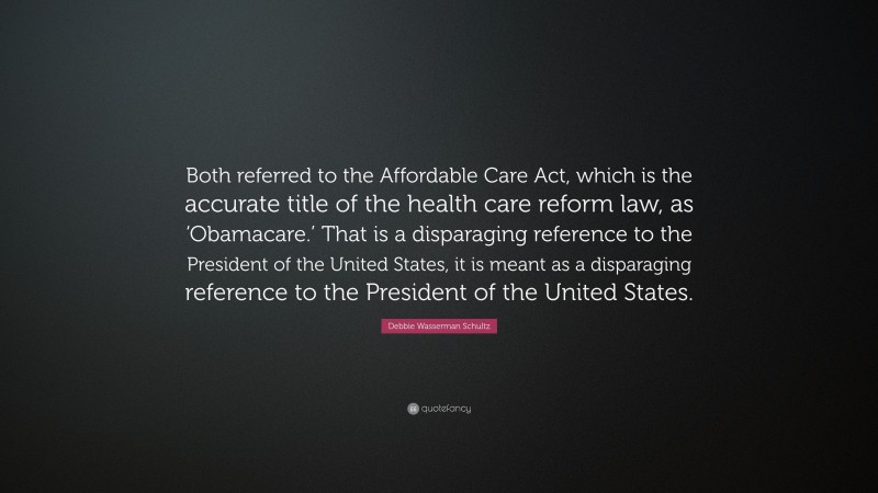 Debbie Wasserman Schultz Quote: “Both referred to the Affordable Care Act, which is the accurate title of the health care reform law, as ‘Obamacare.’ That is a disparaging reference to the President of the United States, it is meant as a disparaging reference to the President of the United States.”
