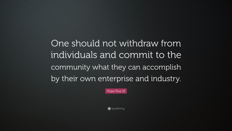 Pope Pius XI Quote: “One should not withdraw from individuals and commit to the community what they can accomplish by their own enterprise and industry.”