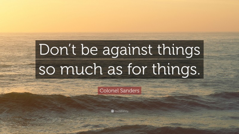 Colonel Sanders Quote: “Don’t be against things so much as for things.”
