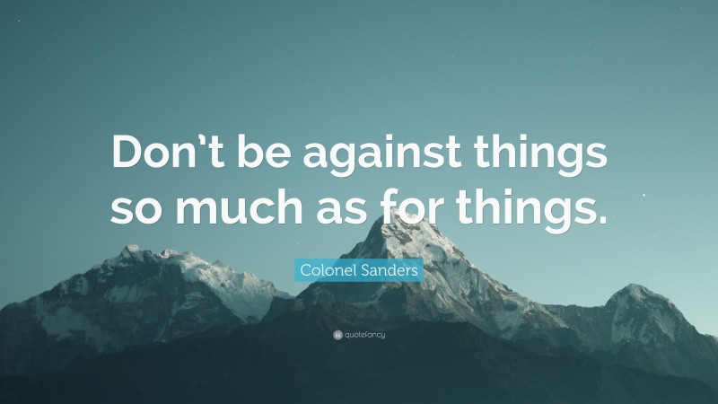 Colonel Sanders Quote: “Don’t be against things so much as for things.”