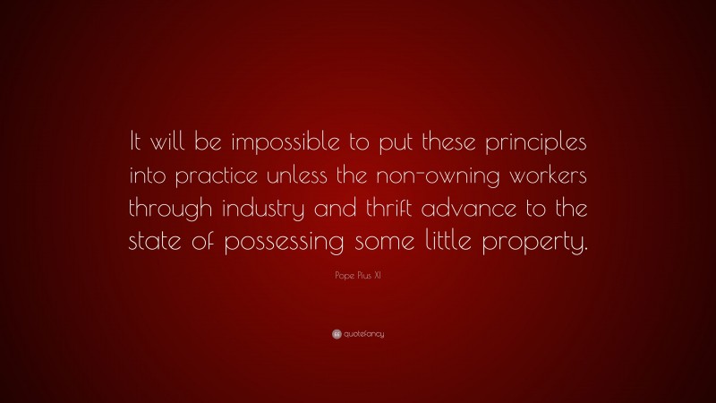 Pope Pius XI Quote: “It will be impossible to put these principles into practice unless the non-owning workers through industry and thrift advance to the state of possessing some little property.”