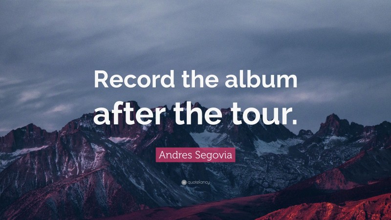 Andres Segovia Quote: “Record the album after the tour.”