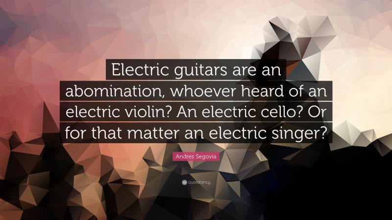 Andres Segovia Quote: “Electric guitars are an abomination, whoever heard of an electric violin? An electric cello? Or for that matter an electric singer?”
