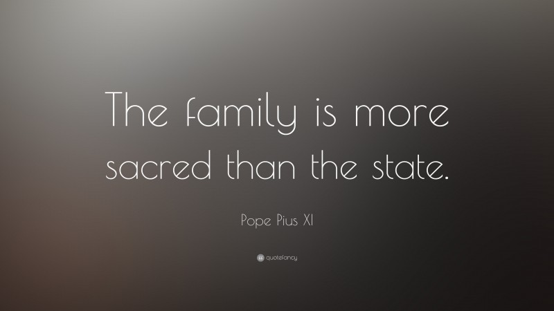 Pope Pius XI Quote: “The family is more sacred than the state.”