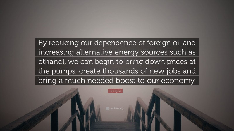 Jim Ryun Quote: “By reducing our dependence of foreign oil and increasing alternative energy sources such as ethanol, we can begin to bring down prices at the pumps, create thousands of new jobs and bring a much needed boost to our economy.”