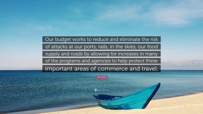 Jim Ryun Quote: “Our budget works to reduce and eliminate the risk of attacks at our ports, rails, in the skies, our food supply and roads by allowing for increases in many of the programs and agencies to help protect these important areas of commerce and travel.”