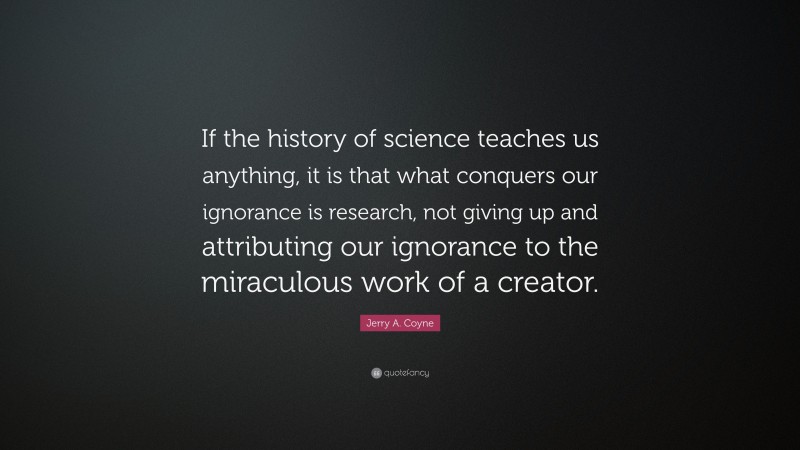 Jerry A. Coyne Quote: “If the history of science teaches us anything, it is that what conquers our ignorance is research, not giving up and attributing our ignorance to the miraculous work of a creator.”