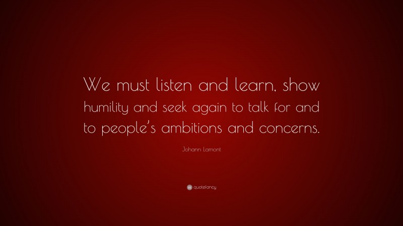 Johann Lamont Quote: “We must listen and learn, show humility and seek again to talk for and to people’s ambitions and concerns.”
