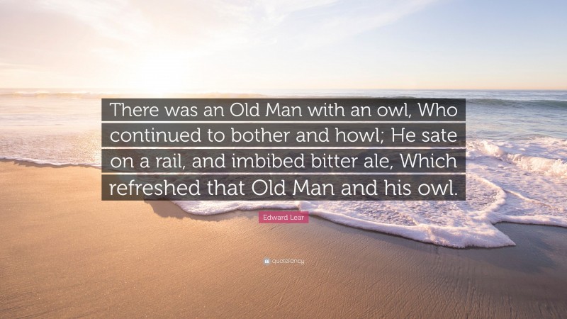 Edward Lear Quote: “There was an Old Man with an owl, Who continued to bother and howl; He sate on a rail, and imbibed bitter ale, Which refreshed that Old Man and his owl.”