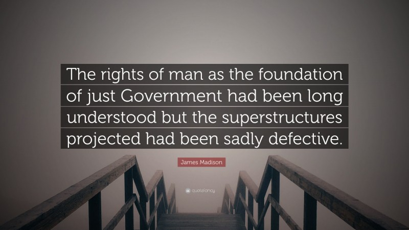 James Madison Quote: “The rights of man as the foundation of just Government had been long understood but the superstructures projected had been sadly defective.”