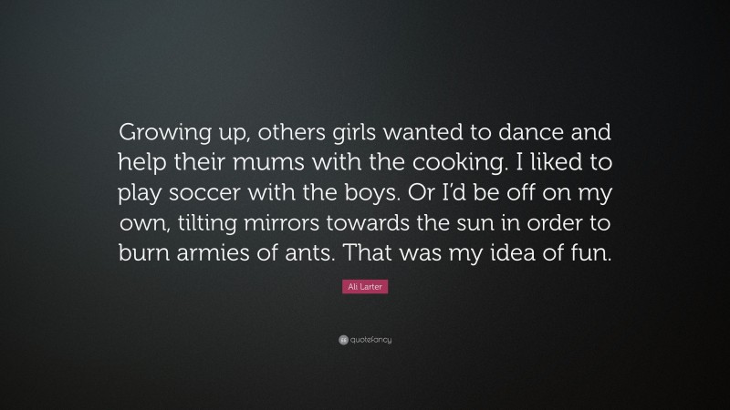 Ali Larter Quote: “Growing up, others girls wanted to dance and help their mums with the cooking. I liked to play soccer with the boys. Or I’d be off on my own, tilting mirrors towards the sun in order to burn armies of ants. That was my idea of fun.”