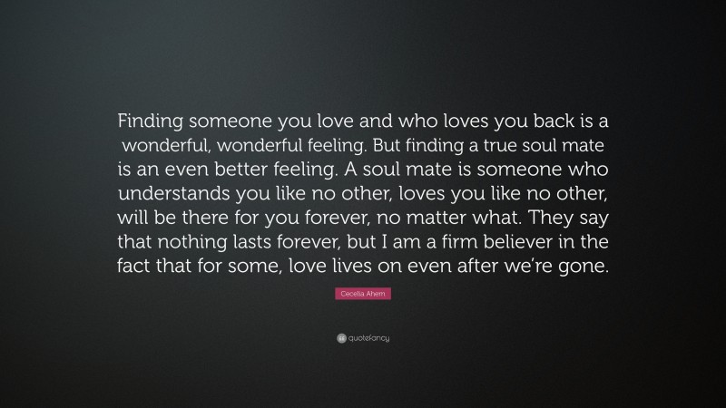 Cecelia Ahern Quote: “Finding someone you love and who loves you back is a wonderful, wonderful feeling. But finding a true soul mate is an even better feeling. A soul mate is someone who understands you like no other, loves you like no other, will be there for you forever, no matter what. They say that nothing lasts forever, but I am a firm believer in the fact that for some, love lives on even after we’re gone.”