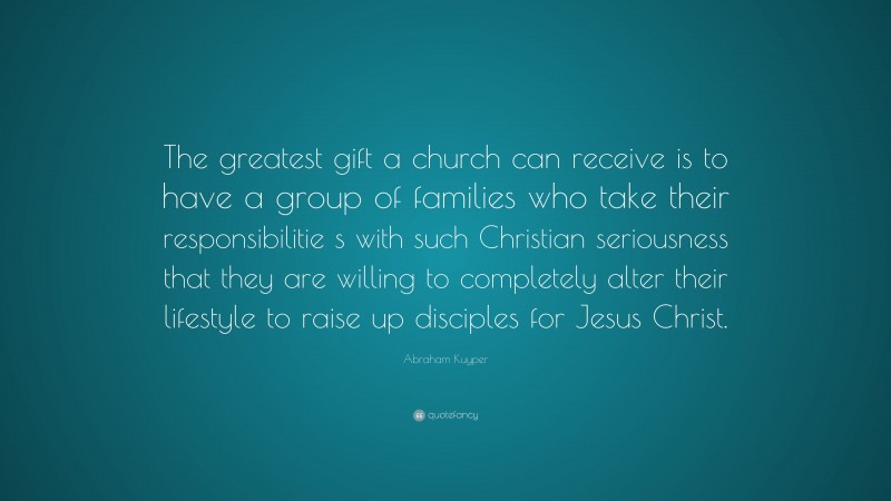Abraham Kuyper Quote: “The greatest gift a church can receive is to have a group of families who take their responsibilitie s with such Christian seriousness that they are willing to completely alter their lifestyle to raise up disciples for Jesus Christ.”