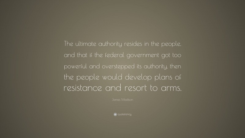 James Madison Quote: “The ultimate authority resides in the people, and that if the federal government got too powerful and overstepped its authority, then the people would develop plans of resistance and resort to arms.”