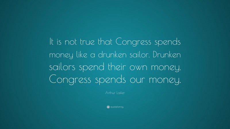 Arthur Laffer Quote: “It is not true that Congress spends money like a drunken sailor. Drunken sailors spend their own money. Congress spends our money.”