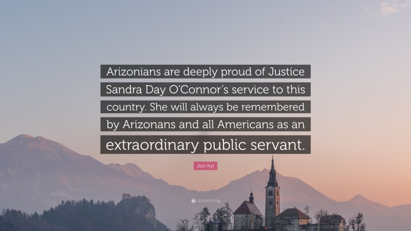 Jon Kyl Quote: “Arizonians are deeply proud of Justice Sandra Day O’Connor’s service to this country. She will always be remembered by Arizonans and all Americans as an extraordinary public servant.”