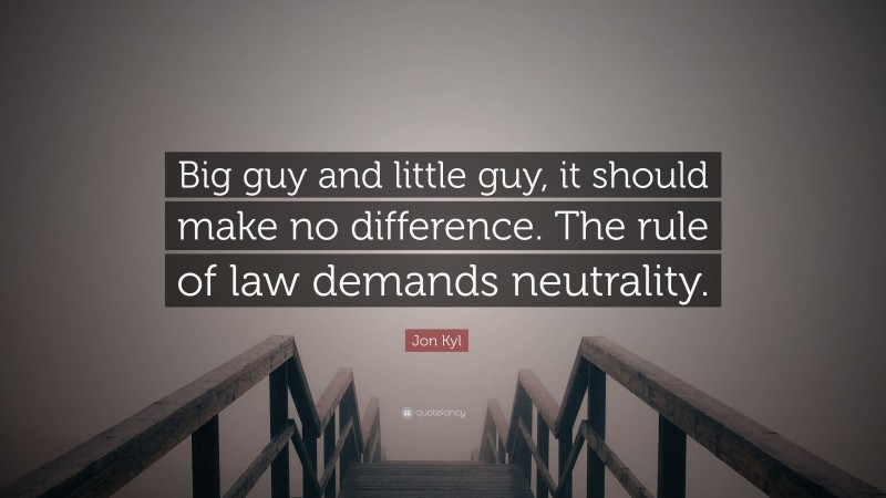 Jon Kyl Quote: “Big guy and little guy, it should make no difference. The rule of law demands neutrality.”