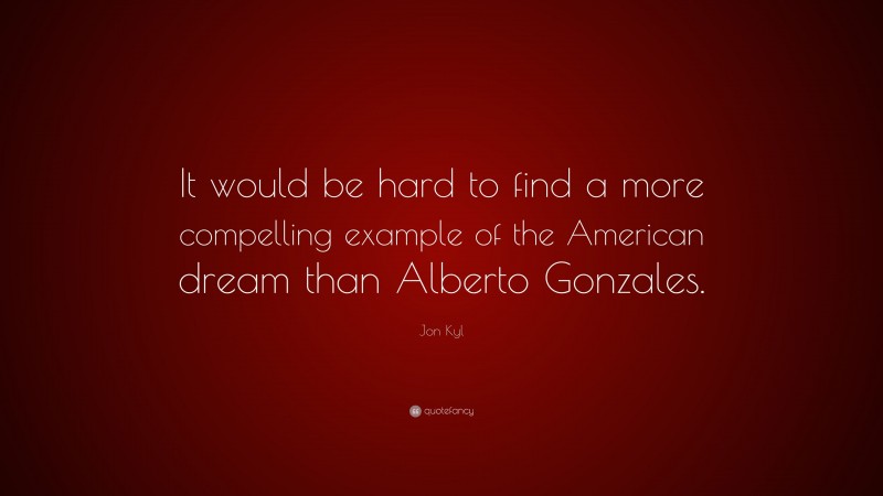 Jon Kyl Quote: “It would be hard to find a more compelling example of the American dream than Alberto Gonzales.”