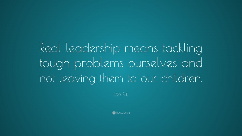 Jon Kyl Quote: “Real leadership means tackling tough problems ourselves and not leaving them to our children.”