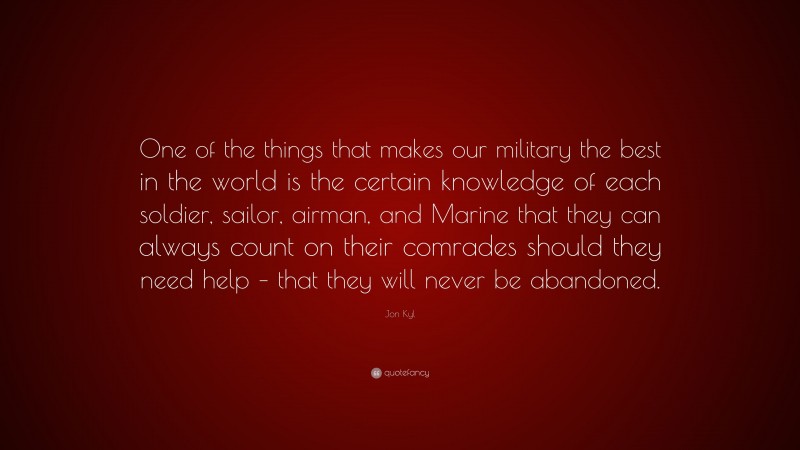 Jon Kyl Quote: “One of the things that makes our military the best in the world is the certain knowledge of each soldier, sailor, airman, and Marine that they can always count on their comrades should they need help – that they will never be abandoned.”
