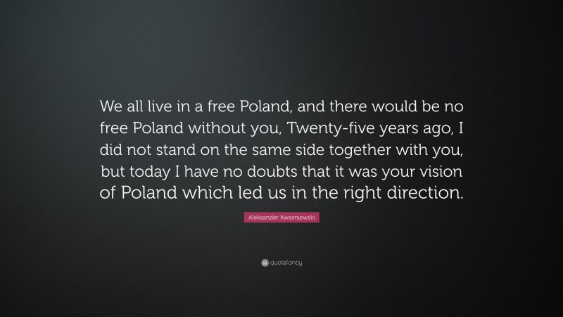 Aleksander Kwasniewski Quote: “We all live in a free Poland, and there would be no free Poland without you, Twenty-five years ago, I did not stand on the same side together with you, but today I have no doubts that it was your vision of Poland which led us in the right direction.”