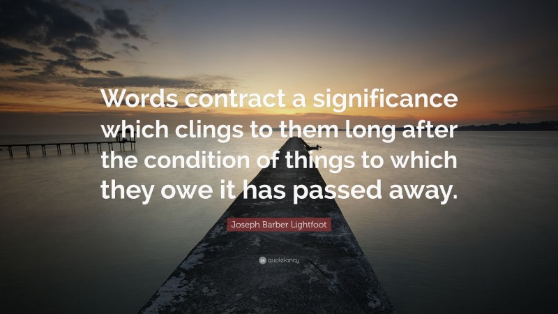 Joseph Barber Lightfoot Quote: “Words contract a significance which clings to them long after the condition of things to which they owe it has passed away.”