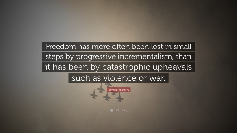 James Madison Quote: “Freedom has more often been lost in small steps by progressive incrementalism, than it has been by catastrophic upheavals such as violence or war.”
