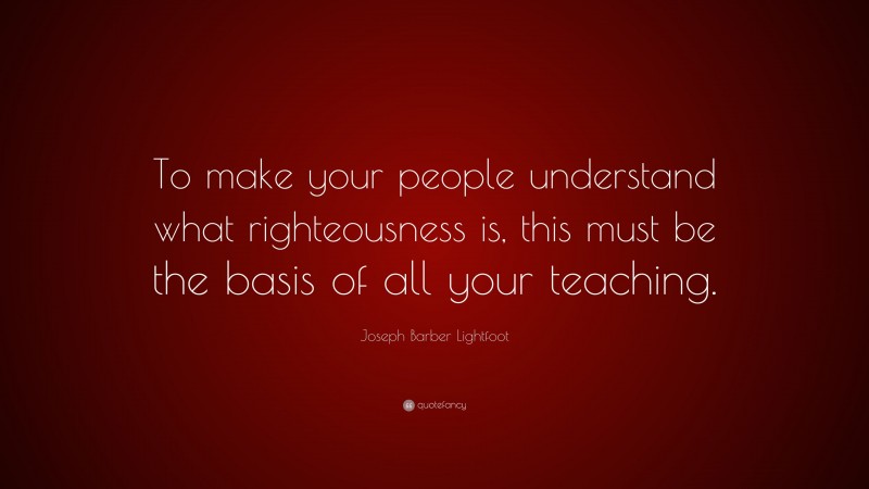 Joseph Barber Lightfoot Quote: “To make your people understand what righteousness is, this must be the basis of all your teaching.”