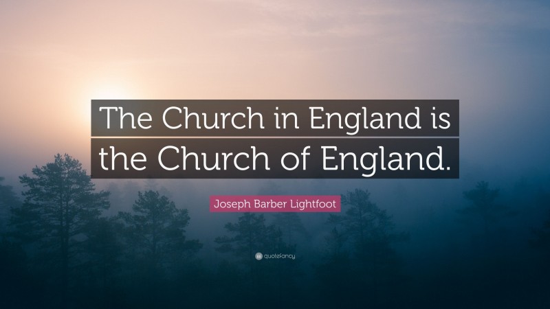 Joseph Barber Lightfoot Quote: “The Church in England is the Church of England.”