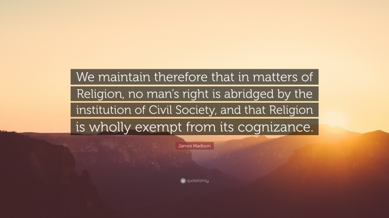 James Madison Quote: “We maintain therefore that in matters of Religion, no man’s right is abridged by the institution of Civil Society, and that Religion is wholly exempt from its cognizance.”