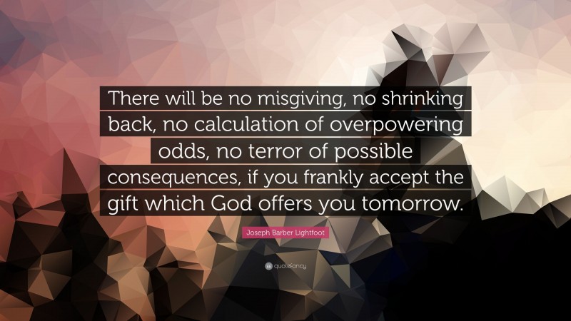 Joseph Barber Lightfoot Quote: “There will be no misgiving, no shrinking back, no calculation of overpowering odds, no terror of possible consequences, if you frankly accept the gift which God offers you tomorrow.”