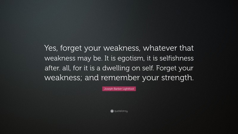 Joseph Barber Lightfoot Quote: “Yes, forget your weakness, whatever that weakness may be. It is egotism, it is selfishness after. all, for it is a dwelling on self. Forget your weakness; and remember your strength.”
