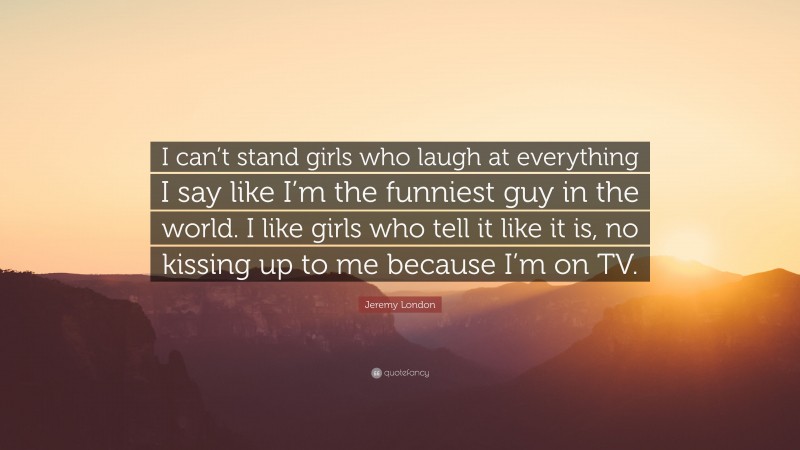 Jeremy London Quote: “I can’t stand girls who laugh at everything I say like I’m the funniest guy in the world. I like girls who tell it like it is, no kissing up to me because I’m on TV.”