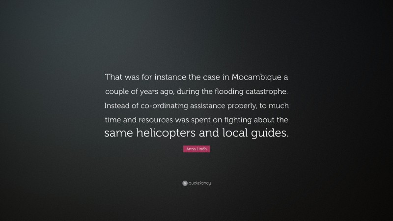 Anna Lindh Quote: “That was for instance the case in Mocambique a couple of years ago, during the flooding catastrophe. Instead of co-ordinating assistance properly, to much time and resources was spent on fighting about the same helicopters and local guides.”