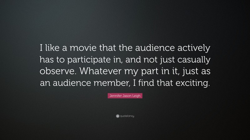Jennifer Jason Leigh Quote: “I like a movie that the audience actively has to participate in, and not just casually observe. Whatever my part in it, just as an audience member, I find that exciting.”