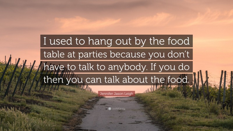 Jennifer Jason Leigh Quote: “I used to hang out by the food table at parties because you don’t have to talk to anybody. If you do then you can talk about the food.”