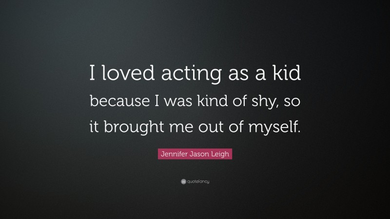 Jennifer Jason Leigh Quote: “I loved acting as a kid because I was kind of shy, so it brought me out of myself.”