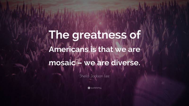 Sheila Jackson Lee Quote: “The greatness of Americans is that we are mosaic – we are diverse.”