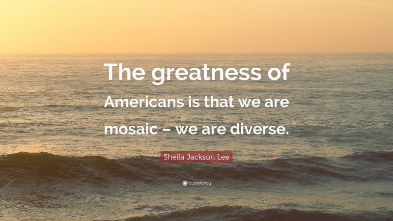 Sheila Jackson Lee Quote: “The greatness of Americans is that we are mosaic – we are diverse.”