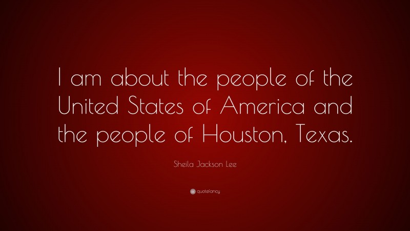 Sheila Jackson Lee Quote: “I am about the people of the United States of America and the people of Houston, Texas.”