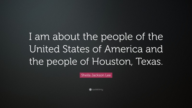 Sheila Jackson Lee Quote: “I am about the people of the United States of America and the people of Houston, Texas.”