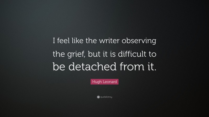 Hugh Leonard Quote: “I feel like the writer observing the grief, but it is difficult to be detached from it.”