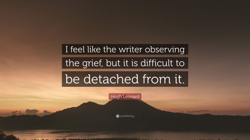 Hugh Leonard Quote: “I feel like the writer observing the grief, but it is difficult to be detached from it.”