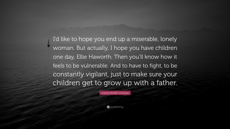 Joanna Noelle Levesque Quote: “I’d like to hope you end up a miserable, lonely woman. But actually, I hope you have children one day, Ellie Haworth. Then you’ll know how it feels to be vulnerable. And to have to fight, to be constantly vigilant, just to make sure your children get to grow up with a father.”
