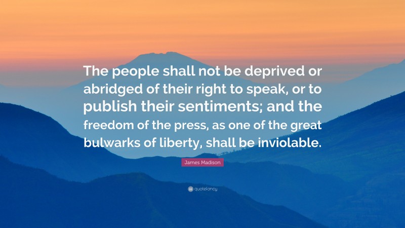 James Madison Quote: “The people shall not be deprived or abridged of their right to speak, or to publish their sentiments; and the freedom of the press, as one of the great bulwarks of liberty, shall be inviolable.”