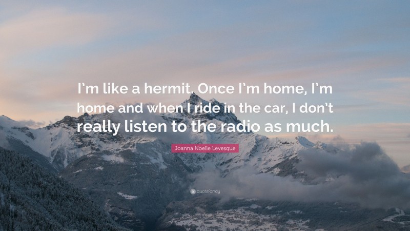 Joanna Noelle Levesque Quote: “I’m like a hermit. Once I’m home, I’m home and when I ride in the car, I don’t really listen to the radio as much.”