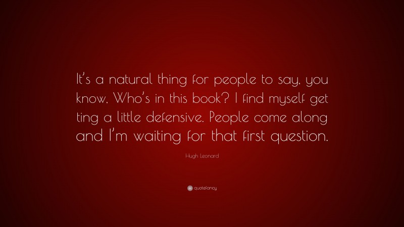 Hugh Leonard Quote: “It’s a natural thing for people to say, you know, Who’s in this book? I find myself get ting a little defensive. People come along and I’m waiting for that first question.”
