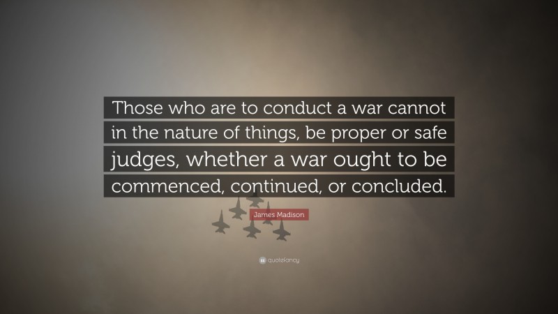 James Madison Quote: “Those who are to conduct a war cannot in the nature of things, be proper or safe judges, whether a war ought to be commenced, continued, or concluded.”